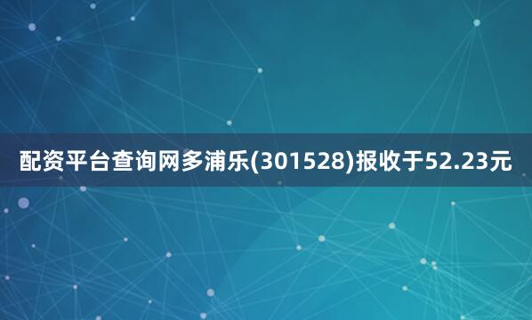 配资平台查询网多浦乐(301528)报收于52.23元