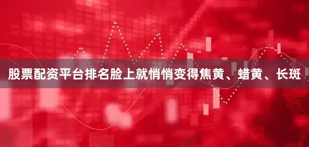 股票配资平台排名脸上就悄悄变得焦黄、蜡黄、长斑