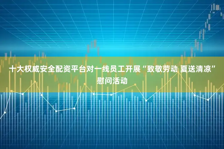 十大权威安全配资平台对一线员工开展“致敬劳动 夏送清凉”慰问活动