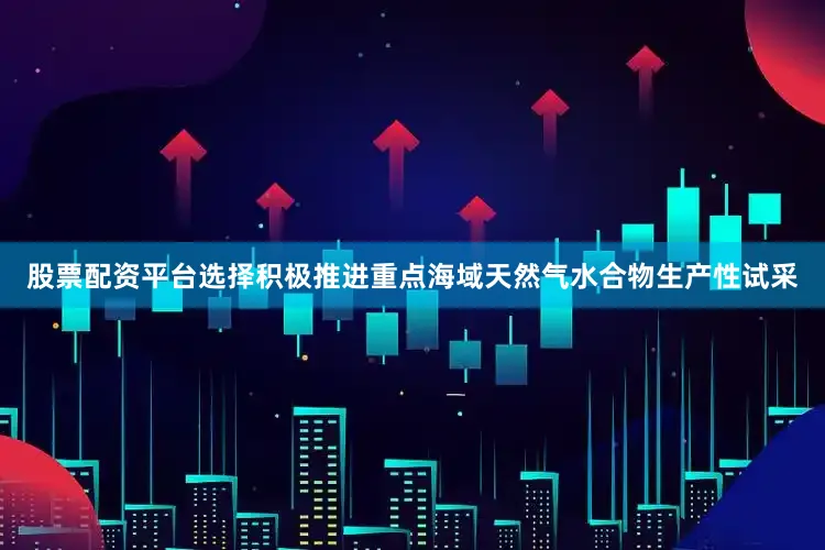 股票配资平台选择积极推进重点海域天然气水合物生产性试采
