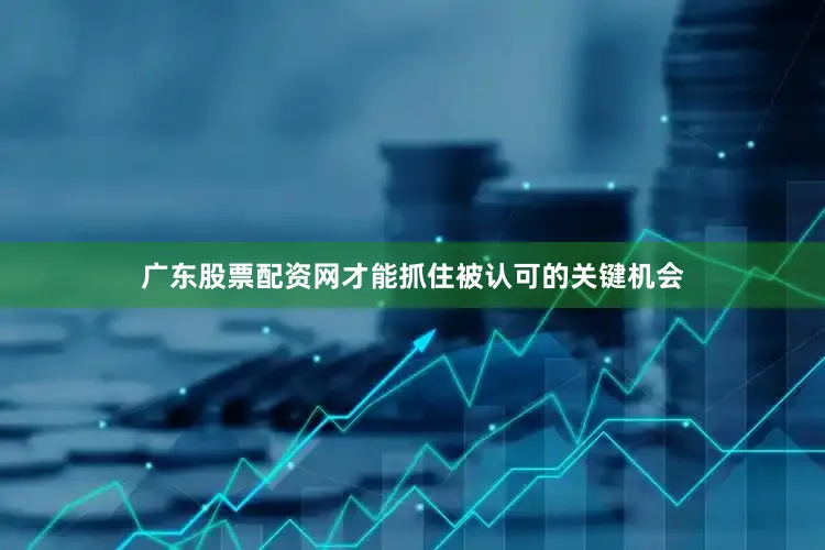 广东股票配资网才能抓住被认可的关键机会