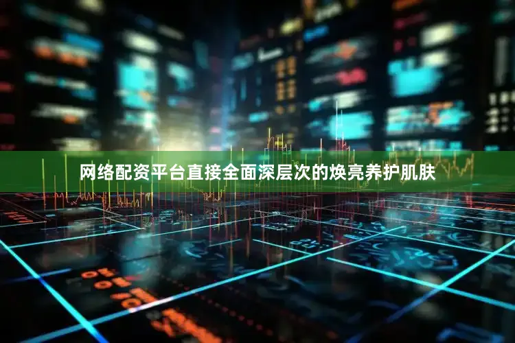 网络配资平台直接全面深层次的焕亮养护肌肤
