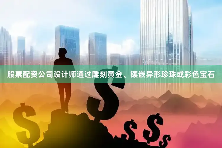 股票配资公司设计师通过雕刻黄金、镶嵌异形珍珠或彩色宝石