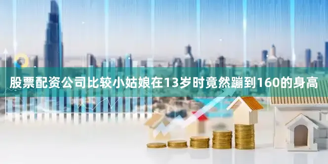 股票配资公司比较小姑娘在13岁时竟然蹦到160的身高