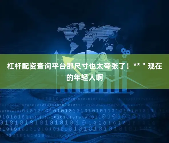 杠杆配资查询平台那尺寸也太夸张了！**＂现在的年轻人啊