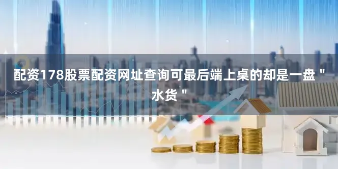 配资178股票配资网址查询可最后端上桌的却是一盘＂水货＂
